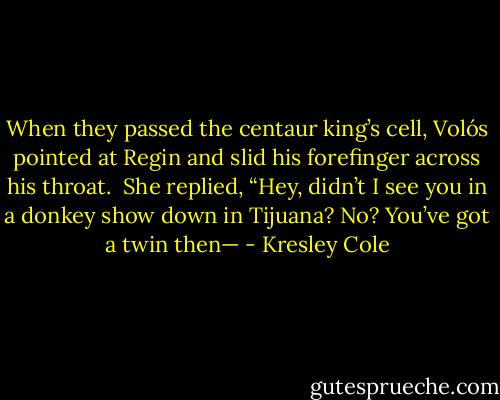 When they passed the centaur king’s cell, Volós pointed at Regin and slid his forefinger across his throat.<br /><br />She replied, “Hey, didn’t I see you in a donkey show down in Tijuana? No? You’ve got a twin then— - Kresley Cole