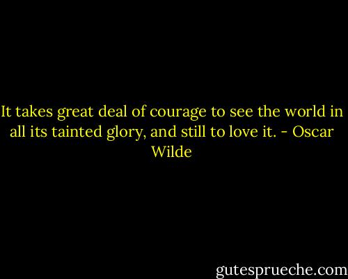It takes great deal of courage to see the world in all its tainted glory, and still to love it. - Oscar Wilde