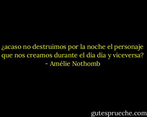¿acaso no destruimos por la noche el personaje que nos creamos durante el día día y viceversa? - Amélie Nothomb