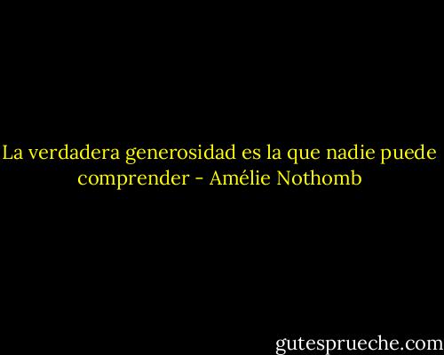 La verdadera generosidad es la que nadie puede comprender - Amélie Nothomb