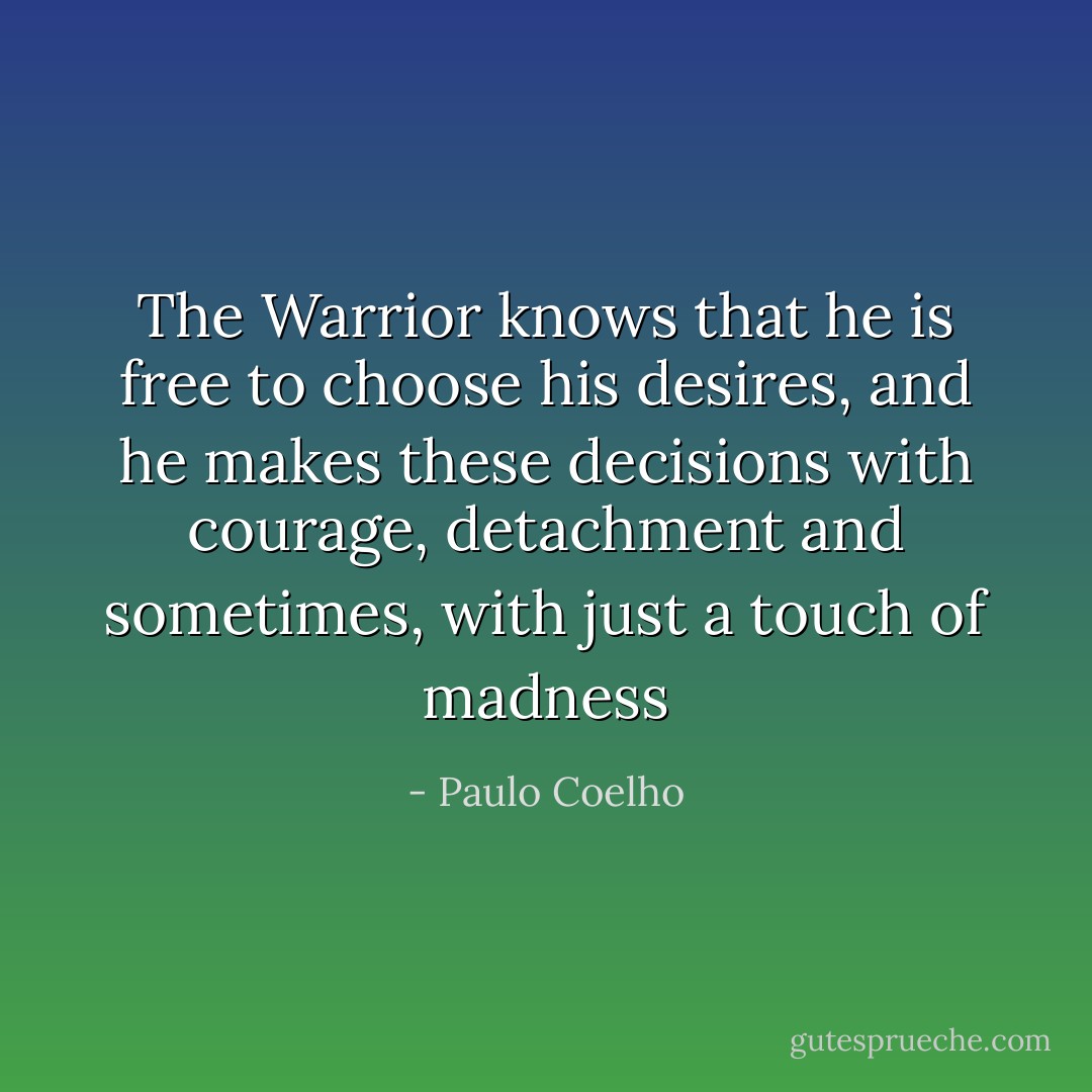 The Warrior knows that he is free to choose his desires, and he makes these decisions with courage, detachment and sometimes, with just a touch of madness - Paulo Coelho