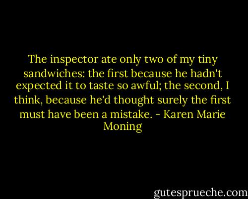 The inspector ate only two of my tiny sandwiches: the first because he hadn't expected it to taste so awful; the second, I think, because he'd thought surely the first must have been a mistake. - Karen Marie Moning
