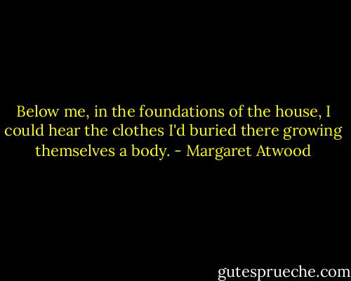 Below me, in the foundations of the house, I could hear the clothes I'd buried there growing themselves a body. - Margaret Atwood