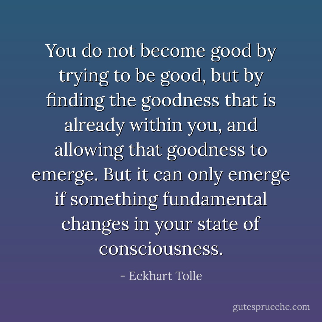 You do not become good by trying to be good, but by finding the goodness that is already within you, and allowing that goodness to emerge. But it can only emerge if something fundamental changes in your state of consciousness. - Eckhart Tolle