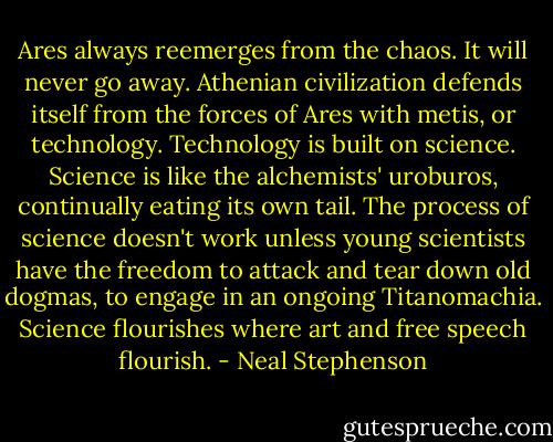 Ares always reemerges from the chaos. It will never go away. Athenian civilization defends itself from the forces of Ares with metis, or technology. Technology is built on science. Science is like the alchemists' uroburos, continually eating its own tail. The process of science doesn't work unless young scientists have the freedom to attack and tear down old dogmas, to engage in an ongoing Titanomachia. Science flourishes where art and free speech flourish. - Neal Stephenson