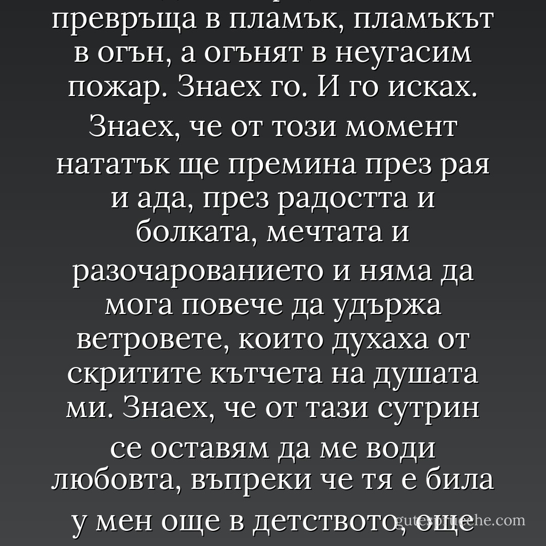Слънцето ме блъсна в гърдите, освети голото ми тяло и аз вече не чувствах студа, защото изгарях от горещина – това бе топлината на една искра, която се превръща в пламък, пламъкът в огън, а огънят в неугасим пожар. Знаех го.<br />И го исках.<br />Знаех, че от този момент нататък ще премина през рая и ада, през радостта и болката, мечтата и разочарованието и няма да мога повече да удържа ветровете, които духаха от скритите кътчета на душата ми. Знаех, че от тази сутрин се оставям да ме води любовта, въпреки че тя е била у мен още в детството, още когато съм го видяла за първи път. Никога не можех да го забравя, въпреки че смятах, че съм недостойна да се боря за него. „ - Paulo Coelho