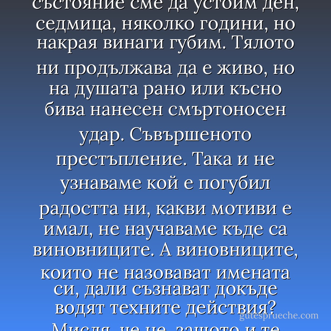 Но в края на краищата колко от нас не са видели как само за миг изчезват важните неща в живота? И не става дума единствено за хора, а също и за идеали, за мечти. В състояние сме да устоим ден, седмица, няколко години, но накрая винаги губим. Тялото ни продължава да е живо, но на душата рано или късно бива нанесен смъртоносен удар. Съвършеното престъпление. Така и не узнаваме кой е погубил радостта ни, какви мотиви е имал, не научаваме къде са виновниците.<br />А виновниците, които не назовават имената си, дали съзнават докъде водят техните действия? Мисля, че не, защото и те самите са жертви на създадената от тях реалност - колкото и да са тиранични, арогантни, безсилни и властни. - Paulo Coelho