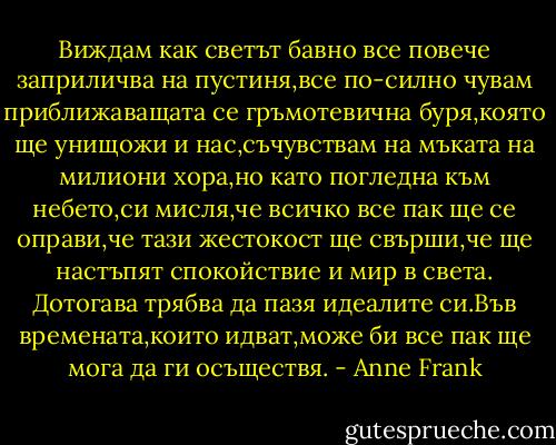 Виждам как светът бавно все повече заприличва на пустиня,все по-силно чувам приближаващата се гръмотевична буря,която ще унищожи и нас,съчувствам на мъката на милиони хора,но като погледна към небето,си мисля,че всичко все пак ще се оправи,че тази жестокост ще свърши,че ще настъпят спокойствие и мир в света.<br />Дотогава трябва да пазя идеалите си.Във времената,които идват,може би все пак ще мога да ги осъществя. - Anne Frank