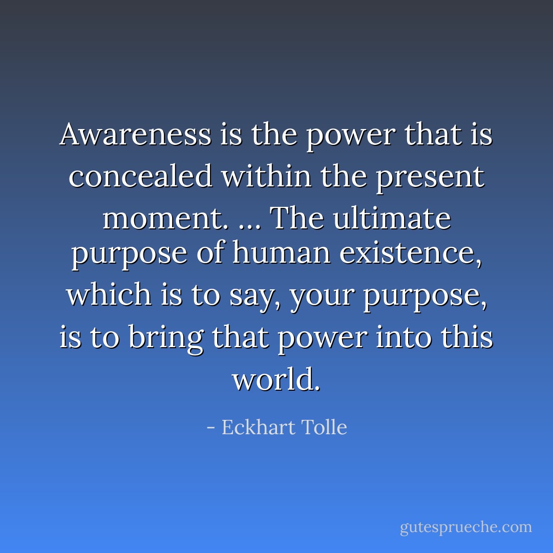 Awareness is the power that is concealed within the present moment. … The ultimate purpose of human existence, which is to say, your purpose, is to bring that power into this world. - Eckhart Tolle