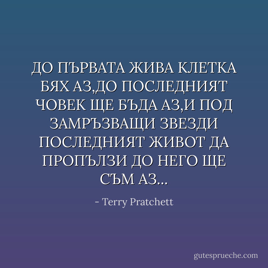 ДО ПЪРВАТА ЖИВА КЛЕТКА БЯХ АЗ,ДО ПОСЛЕДНИЯТ ЧОВЕК ЩЕ БЪДА АЗ,И ПОД ЗАМРЪЗВАЩИ ЗВЕЗДИ ПОСЛЕДНИЯТ ЖИВОТ ДА ПРОПЪЛЗИ ДО НЕГО ЩЕ СЪМ АЗ... - Terry Pratchett