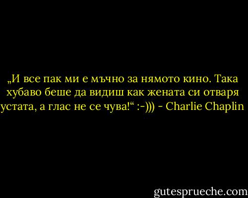 „И все пак ми е мъчно за нямото кино. Така хубаво беше да видиш как жената си отваря устата, а глас не се чува!“ :-))) - Charlie Chaplin