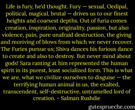 Life is fury, he'd thought. Fury — sexual, Oedipal, political, magical, brutal — drives us to our finest heights and coarsest depths. Out of furia comes creation, inspiration, originality, passion, but also violence, pain, pure unafraid destruction, the giving and receiving of blows from which we never recover. The Furies pursue us; Shiva dances his furious dance to create and also to destroy. But never mind about gods! Sara ranting at him represented the human spirit in its purest, least socialized form. This is what we are, what we civilize ourselves to disguise — the terrifying human animal in us, the exalted, transcendent, self-destructive, untramelled lord of creation. - Salman Rushdie