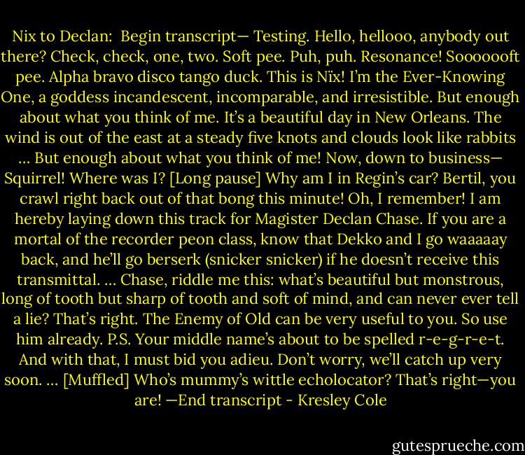 Nix to Declan:<br /><br />Begin transcript—<br />Testing. Hello, hellooo, anybody out there? Check, check, one, two. Soft pee. Puh, puh. Resonance! Sooooooft pee. Alpha bravo disco tango duck.<br />This is Nïx! I’m the Ever-Knowing One, a goddess incandescent, incomparable, and irresistible. But enough about what you think of me. It’s a beautiful day in New Orleans. The wind is out of the east at a steady five knots and clouds look like rabbits … But enough about what you think of me!<br />Now, down to business—<br />Squirrel!<br />Where was I? [Long pause] Why am I in Regin’s car? Bertil, you crawl right back out of that bong this minute!<br />Oh, I remember! I am hereby laying down this track for Magister Declan Chase. If you are a mortal of the recorder peon class, know that Dekko and I go waaaaay back, and he’ll go berserk (snicker snicker) if he doesn’t receive this transmittal. …<br />Chase, riddle me this: what’s beautiful but monstrous, long of tooth but sharp of tooth and soft of mind, and can never ever tell a lie?<br />That’s right. The Enemy of Old can be very useful to you. So use him already.<br />P.S. Your middle name’s about to be spelled r-e-g-r-e-t.<br />And with that, I must bid you adieu. Don’t worry, we’ll catch up very soon. …<br />[Muffled] Who’s mummy’s wittle echolocator? That’s right—you are!<br />—End transcript - Kresley Cole