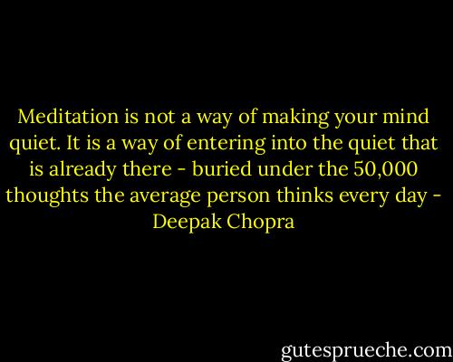 Meditation is not a way of making your mind quiet.<br />It is a way of entering into the quiet that is already there -<br />buried under the 50,000 thoughts<br />the average person thinks every day - Deepak Chopra