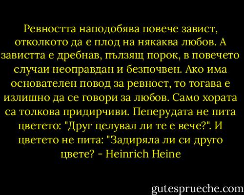 Ревността наподобява повече завист, отколкото да е плод на някаква любов. А завистта е дребнав, пълзящ порок, в повечето случаи неоправдан и безпочвен. Ако има основателен повод за ревност, то тогава е излишно да се говори за любов. Само хората са толкова придирчиви. Пеперудата не пита цветето: "Друг целувал ли те е вече?". И цветето не пита: "Задиряла ли си друго цвете? - Heinrich Heine