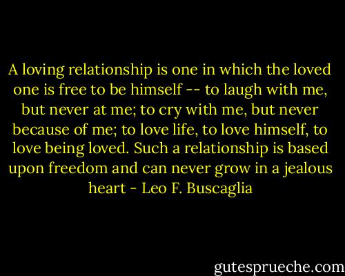 A loving relationship is one in which the loved one is free to be himself -- to laugh with me, but never at me; to cry with me, but never because of me; to love life, to love himself, to love being loved. Such a relationship is based upon freedom and can never grow in a jealous heart - Leo F. Buscaglia