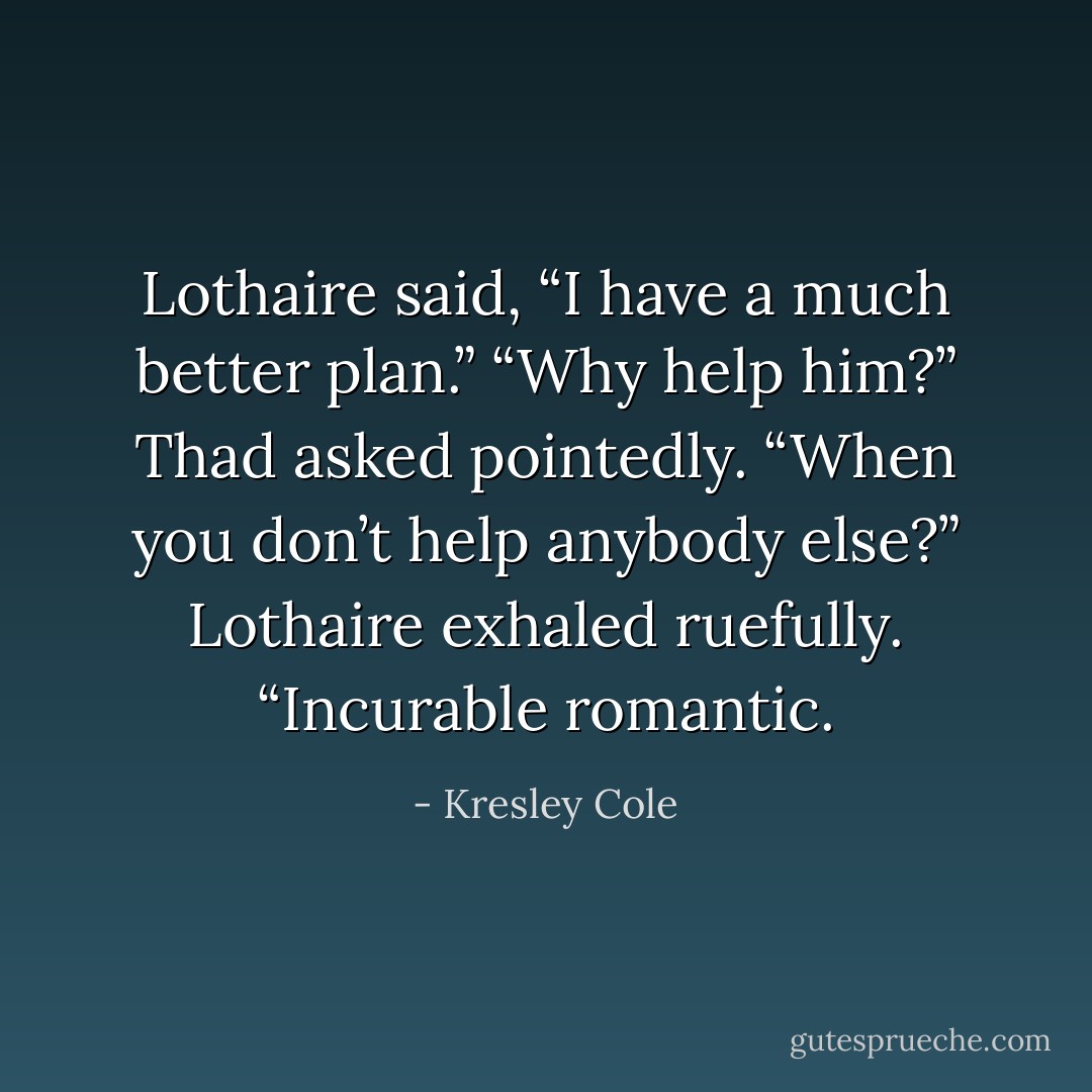 Lothaire said, “I have a much better plan.”<br />“Why help him?” Thad asked pointedly. “When you don’t help anybody else?”<br />Lothaire exhaled ruefully. “Incurable romantic. - Kresley Cole