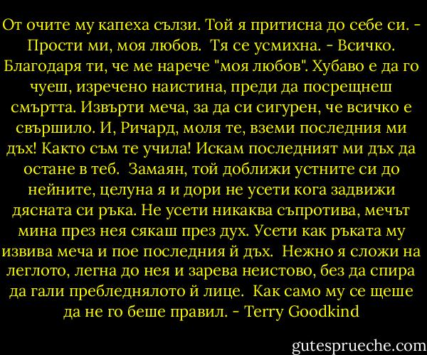 От очите му капеха сълзи. Той я притисна до себе си.<br />- Прости ми, моя любов.<br /> Тя се усмихна.<br />- Всичко. Благодаря ти, че ме нарече "моя любов". Хубаво е да го чуеш, изречено наистина, преди да посрещнеш смъртта. Извърти меча, за да си сигурен, че всичко е свършило. И, Ричард, моля те, вземи последния ми дъх! Както съм те учила! Искам последният ми дъх да остане в теб.<br /> Замаян, той доближи устните си до нейните, целуна я и дори не усети кога задвижи дясната си ръка. Не усети никаква съпротива, мечът мина през нея сякаш през дух. Усети как ръката му извива меча и пое последния й дъх.<br /> Нежно я сложи на леглото, легна до нея и зарева неистово, без да спира да гали пребледнялото й лице.<br /> Как само му се щеше да не го беше правил. - Terry Goodkind