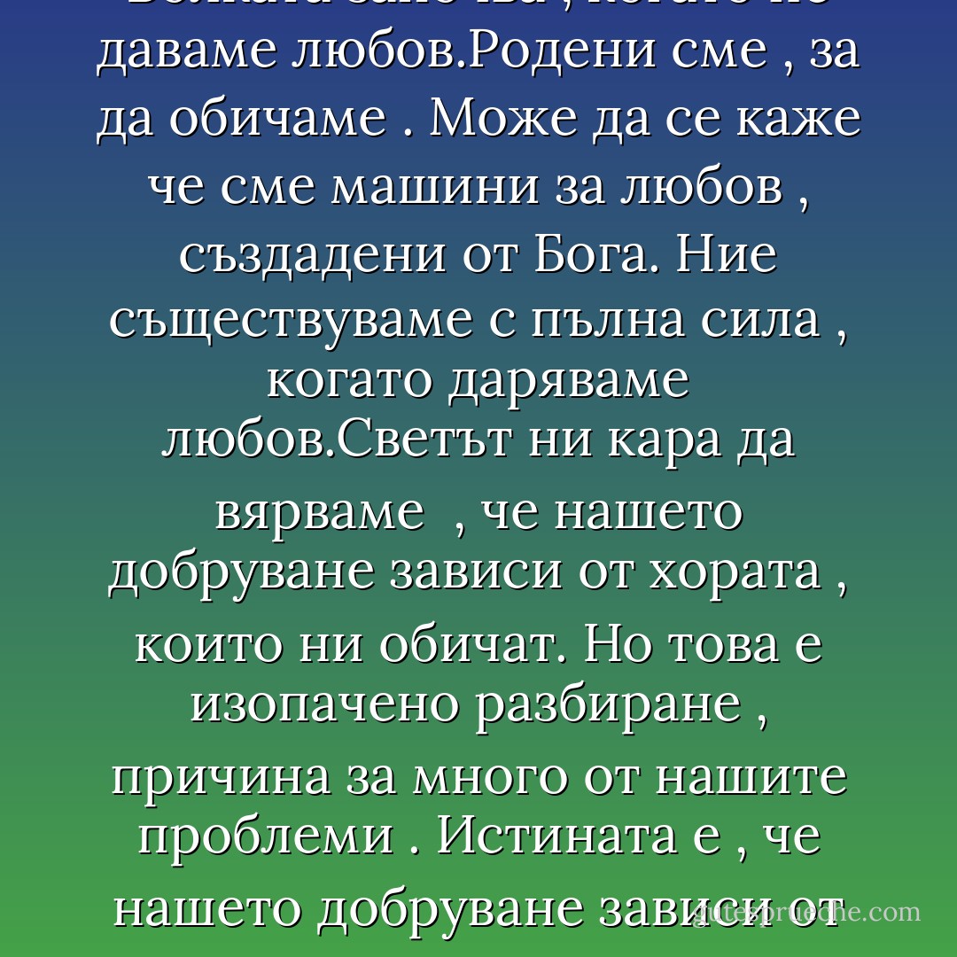 Общоприето е схващането , че човек се чувства наранен , когато не получава любов.Но не това ни наскърбява . Болката започва , когато не даваме любов.Родени сме , за да обичаме . Може да се каже че сме машини за любов , създадени от Бога. Ние съществуваме с пълна сила , когато даряваме любов.Светът ни кара да вярваме<br /> , че нашето добруване зависи от хората , които ни обичат. Но това е изопачено разбиране , причина за много от нашите проблеми . Истината е , че нашето добруване зависи от това дали даряваме любов.Въпросът не е в това , какво получаваме в замяна . Въпросът е какво даваме ! - Alan Cohen