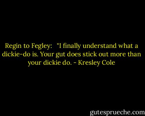 Regin to Fegley: <br /><br />"I finally understand what a dickie-do is. Your gut does stick out more than your dickie do. - Kresley Cole