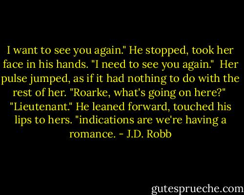 I want to see you again." He stopped, took her face in his hands. "I need to see you again."<br /><br />Her pulse jumped, as if it had nothing to do with the rest of her. "Roarke, what's going on here?"<br /><br />"Lieutenant." He leaned forward, touched his lips to hers. "indications are we're having a romance. - J.D. Robb