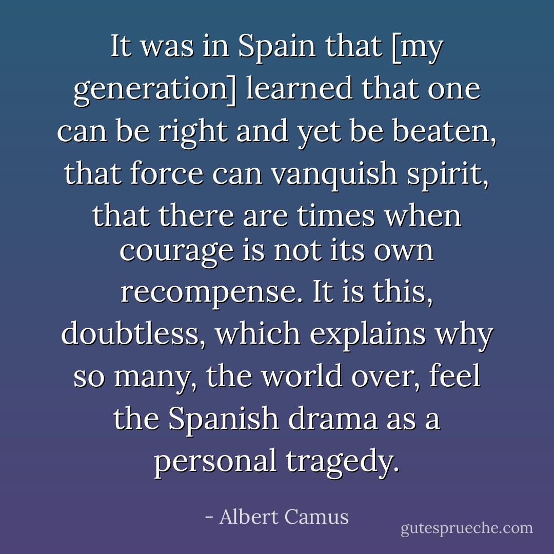 It was in Spain that [my generation] learned that one can be right and yet be beaten, that force can vanquish spirit, that there are times when courage is not its own recompense. It is this, doubtless, which explains why so many, the world over, feel the Spanish drama as a personal tragedy. - Albert Camus