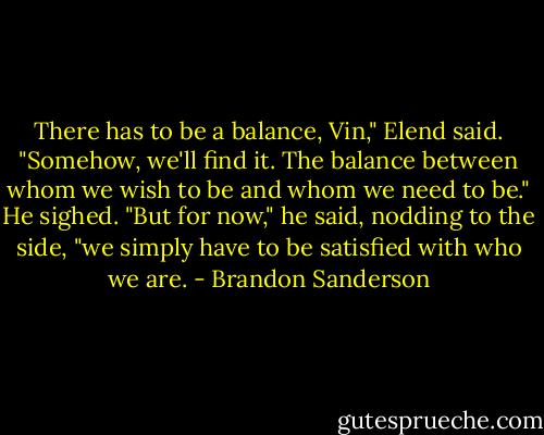 There has to be a balance, Vin," Elend said. "Somehow, we'll find it. The balance between whom we wish to be and whom we need to be." He sighed. "But for now," he said, nodding to the side, "we simply have to be satisfied with who we are. - Brandon Sanderson