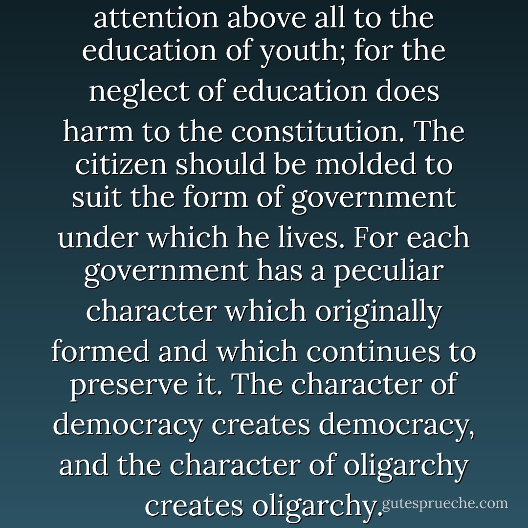 The legislator should direct his attention above all to the education of youth; for the neglect of education does harm to the constitution. The citizen should be molded to suit the form of government under which he lives. For each government has a peculiar character which originally formed and which continues to preserve it. The character of democracy creates democracy, and the character of oligarchy creates oligarchy. - Aristotle