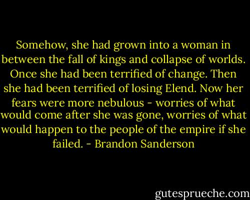 Somehow, she had grown into a woman in between the fall of kings and collapse of worlds. Once she had been terrified of change. Then she had been terrified of losing Elend. Now her fears were more nebulous - worries of what would come after she was gone, worries of what would happen to the people of the empire if she failed. - Brandon Sanderson