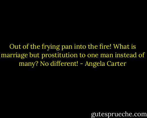 Out of the frying pan into the fire! What is marriage but prostitution to one man instead of many? No different! - Angela Carter