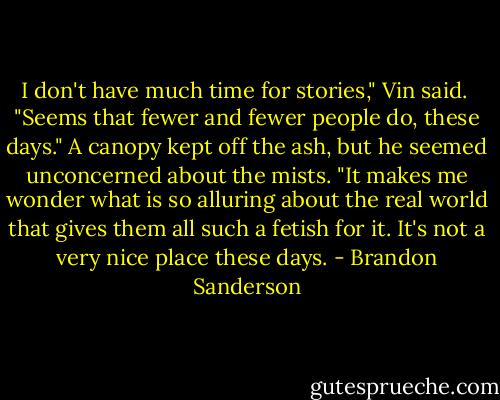 I don't have much time for stories," Vin said.<br /><br />"Seems that fewer and fewer people do, these days." A canopy kept off the ash, but he seemed unconcerned about the mists. "It makes me wonder what is so alluring about the real world that gives them all such a fetish for it. It's not a very nice place these days. - Brandon Sanderson