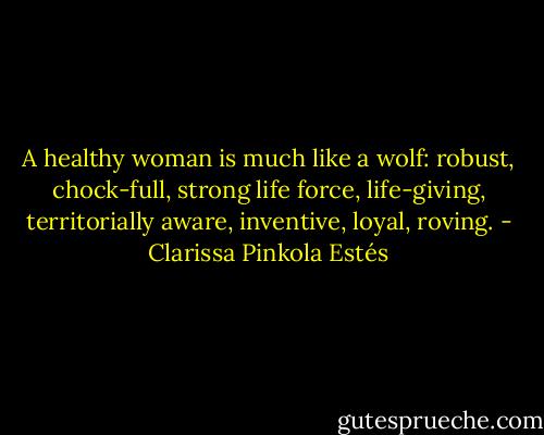 A healthy woman is much like a wolf: robust, chock-full, strong life force, life-giving, territorially aware, inventive, loyal, roving. - Clarissa Pinkola Estés