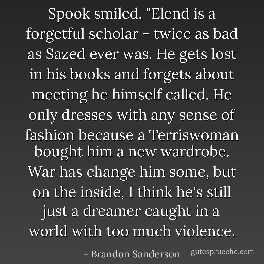 Spook smiled. "Elend is a forgetful scholar - twice as bad as Sazed ever was. He gets lost in his books and forgets about meeting he himself called. He only dresses with any sense of fashion because a Terriswoman bought him a new wardrobe. War has change him some, but on the inside, I think he's still just a dreamer caught in a world with too much violence. - Brandon Sanderson