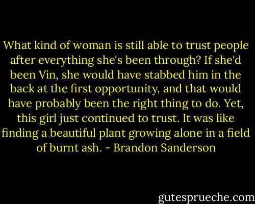 What kind of woman is still able to trust people after everything she's been through? If she'd been Vin, she would have stabbed him in the back at the first opportunity, and that would have probably been the right thing to do. Yet, this girl just continued to trust. It was like finding a beautiful plant growing alone in a field of burnt ash. - Brandon Sanderson