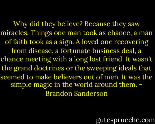 Why did they believe? Because they saw miracles. Things one man took as chance, a man of faith took as a sign. A loved one recovering from disease, a fortunate business deal, a chance meeting with a long lost friend. It wasn't the grand doctrines or the sweeping ideals that seemed to make believers out of men. It was the simple magic in the world around them. - Brandon Sanderson