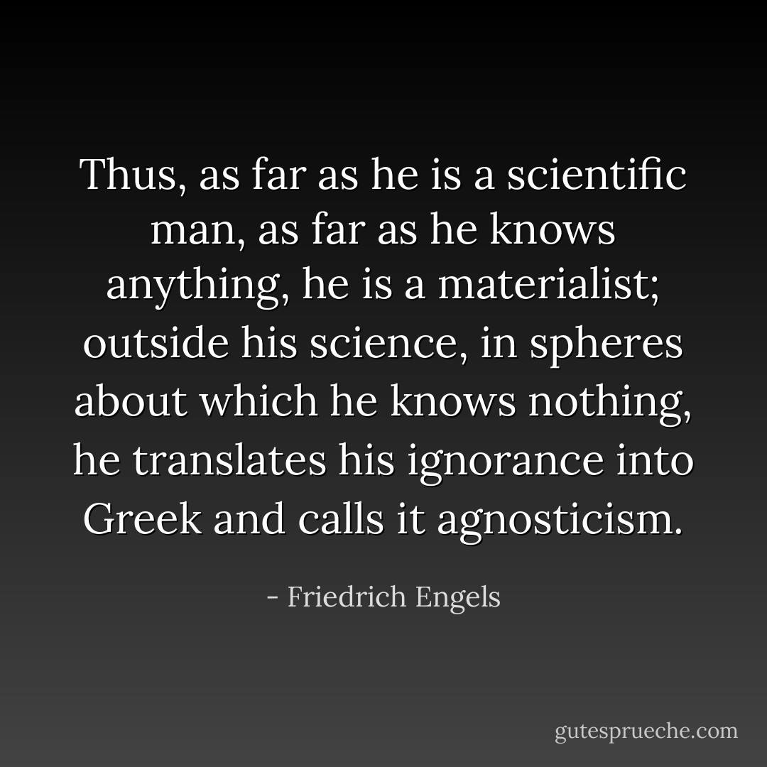 Thus, as far as he is a scientific man, as far as he <i>knows</i> anything, he is a materialist; outside his science, in spheres about which he knows nothing, he translates his ignorance into Greek and calls it agnosticism. - Friedrich Engels