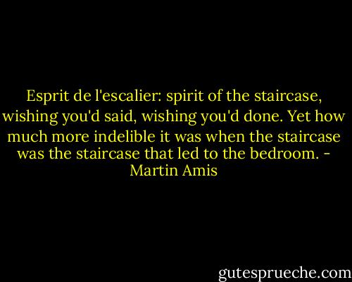 Esprit de l'escalier: spirit of the staircase, wishing you'd said, wishing you'd done. Yet how much more indelible it was when the staircase was the staircase that led to the bedroom. - Martin Amis