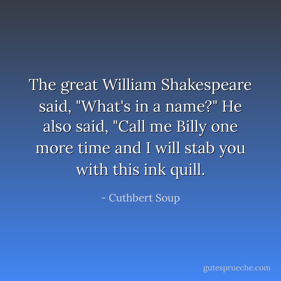 The great William Shakespeare said, "What's in a name?" He also said, "Call me Billy one more time and I will stab you with this ink quill. - Cuthbert Soup