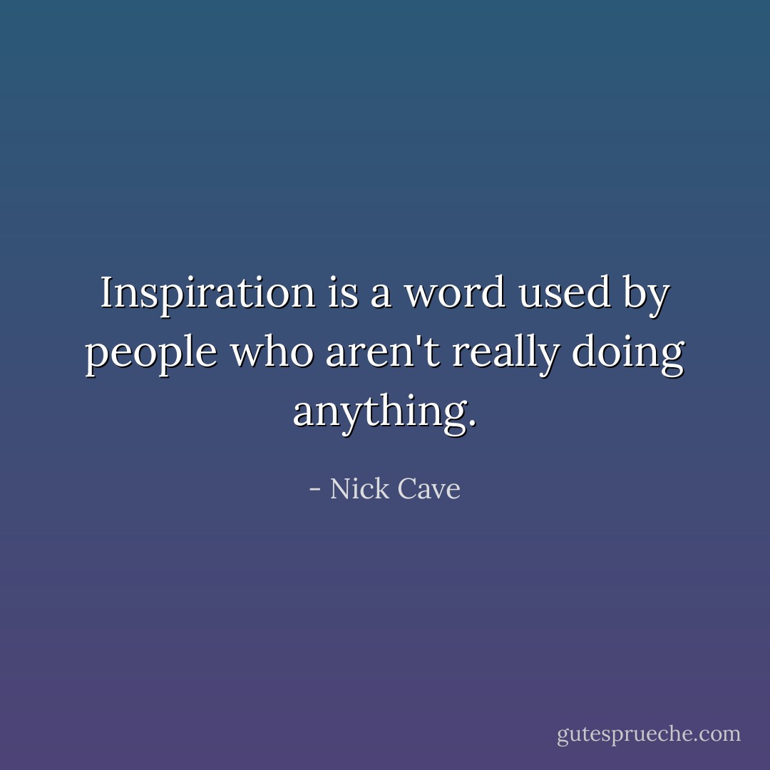 Inspiration is a word used by people who aren't really doing anything. - Nick Cave