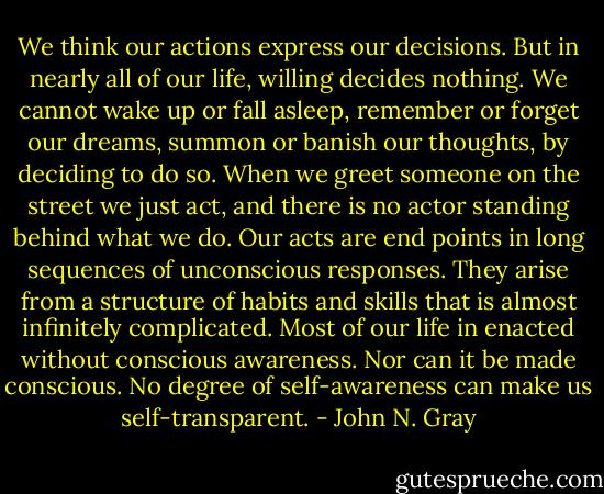 We think our actions express our decisions. But in nearly all of our life, willing decides nothing. We cannot wake up or fall asleep, remember or forget our dreams, summon or banish our thoughts, by deciding to do so. When we greet someone on the street we just act, and there is no actor standing behind what we do. Our acts are end points in long sequences of unconscious responses. They arise from a structure of habits and skills that is almost infinitely complicated. Most of our life in enacted without conscious awareness. Nor can it be made conscious. No degree of self-awareness can make us self-transparent. - John N. Gray
