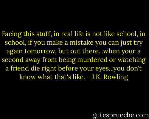 Facing this stuff, in real life is not like school, in school, if you make a mistake you can just try again tomorrow, but out there...when your a second away from being murdered or watching a friend die right before your eyes...you don't know what that's like. - J.K. Rowling