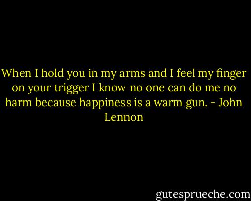 When I hold you in my arms and I feel my finger on your trigger I know no one can do me no harm because happiness is a warm gun. - John Lennon