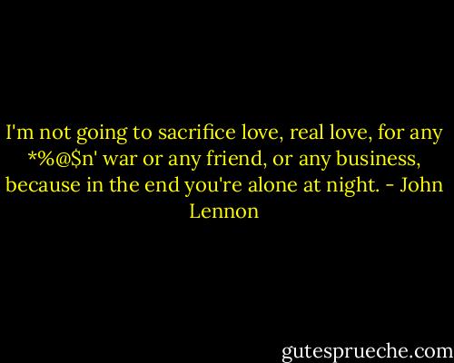 I'm not going to sacrifice love, real love, for any *%@$n' war or any friend, or any business, because in the end you're alone at night. - John Lennon