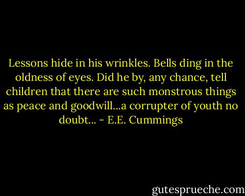 Lessons hide in his wrinkles. Bells ding in the oldness of eyes. Did he by, any chance, tell children that there are such monstrous things as peace and goodwill...a corrupter of youth no doubt... - E.E. Cummings