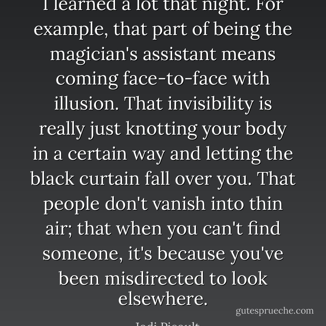 I learned a lot that night. For example, that part of being the magician's assistant means coming face-to-face with illusion. That invisibility is really just knotting your body in a certain way and letting the black curtain fall over you. That people don't vanish into thin air; that when you can't find someone, it's because you've been misdirected to look elsewhere. - Jodi Picoult