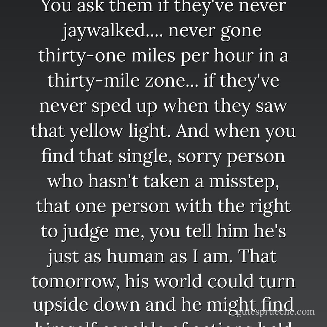 You ask your readers if they can account for every minute of their lives, every thought in their heads, and be proud of it. You ask them if they've never jaywalked.... never gone thirty-one miles per hour in a thirty-mile zone... if they've never sped up when they saw that yellow light. And when you find that single, sorry person who hasn't taken a misstep, that one person with the right to judge me, you tell him he's just as human as I am. That tomorrow, his world could turn upside down and he might find himself capable of actions he'd never believed possible... you tell him, he could have been me. - Jodi Picoult