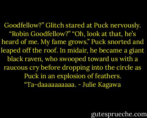 Goodfellow?” Glitch stared at Puck nervously. “Robin Goodfellow?”<br />“Oh, look at that, he’s heard of me. My fame grows.” Puck snorted and leaped off the roof. In midair, he became a giant black raven, who swooped toward us with a raucous cry before dropping into the circle as Puck in an explosion of feathers. “Ta-daaaaaaaaaa. - Julie Kagawa