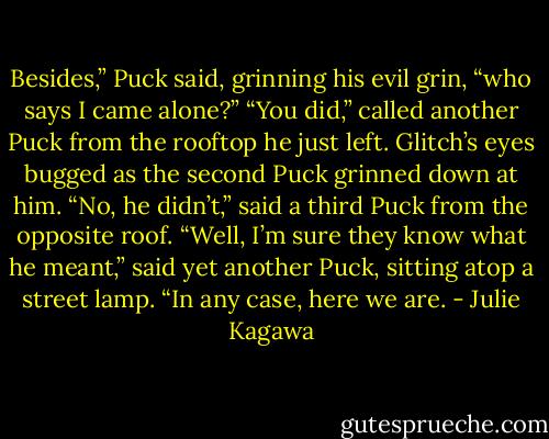Besides,” Puck said, grinning his evil grin, “who says I came alone?”<br />“You did,” called another Puck from the rooftop he just left. Glitch’s eyes bugged as the second Puck grinned down at him.<br />“No, he didn’t,” said a third Puck from the opposite roof.<br />“Well, I’m sure they know what he meant,” said yet another Puck, sitting atop a street lamp. “In any case, here we are. - Julie Kagawa