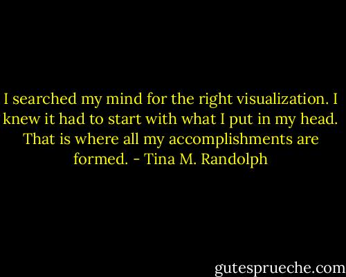I searched my mind for the right visualization. I knew it had to start with what I put in my head. That is where all my accomplishments are formed. - Tina M. Randolph