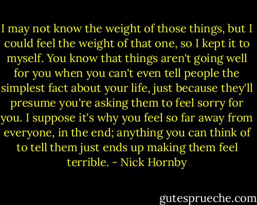 I may not know the weight of those things, but I could feel the weight of that one, so I kept it to myself. You know that things aren't going well for you when you can't even tell people the simplest fact about your life, just because they'll presume you're asking them to feel sorry for you. I suppose it's why you feel so far away from everyone, in the end; anything you can think of to tell them just ends up making them feel terrible. - Nick Hornby